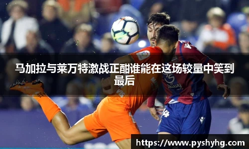马加拉与莱万特激战正酣谁能在这场较量中笑到最后