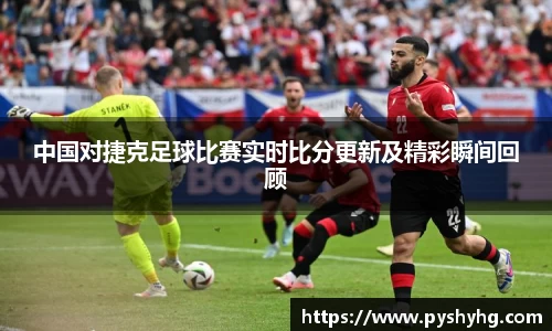 中国对捷克足球比赛实时比分更新及精彩瞬间回顾