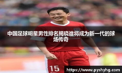 中国足球明星男性排名揭晓谁将成为新一代的球场传奇