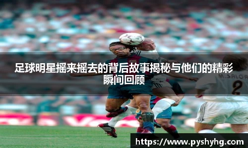 足球明星摇来摇去的背后故事揭秘与他们的精彩瞬间回顾