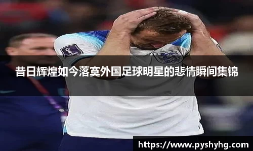 昔日辉煌如今落寞外国足球明星的悲情瞬间集锦